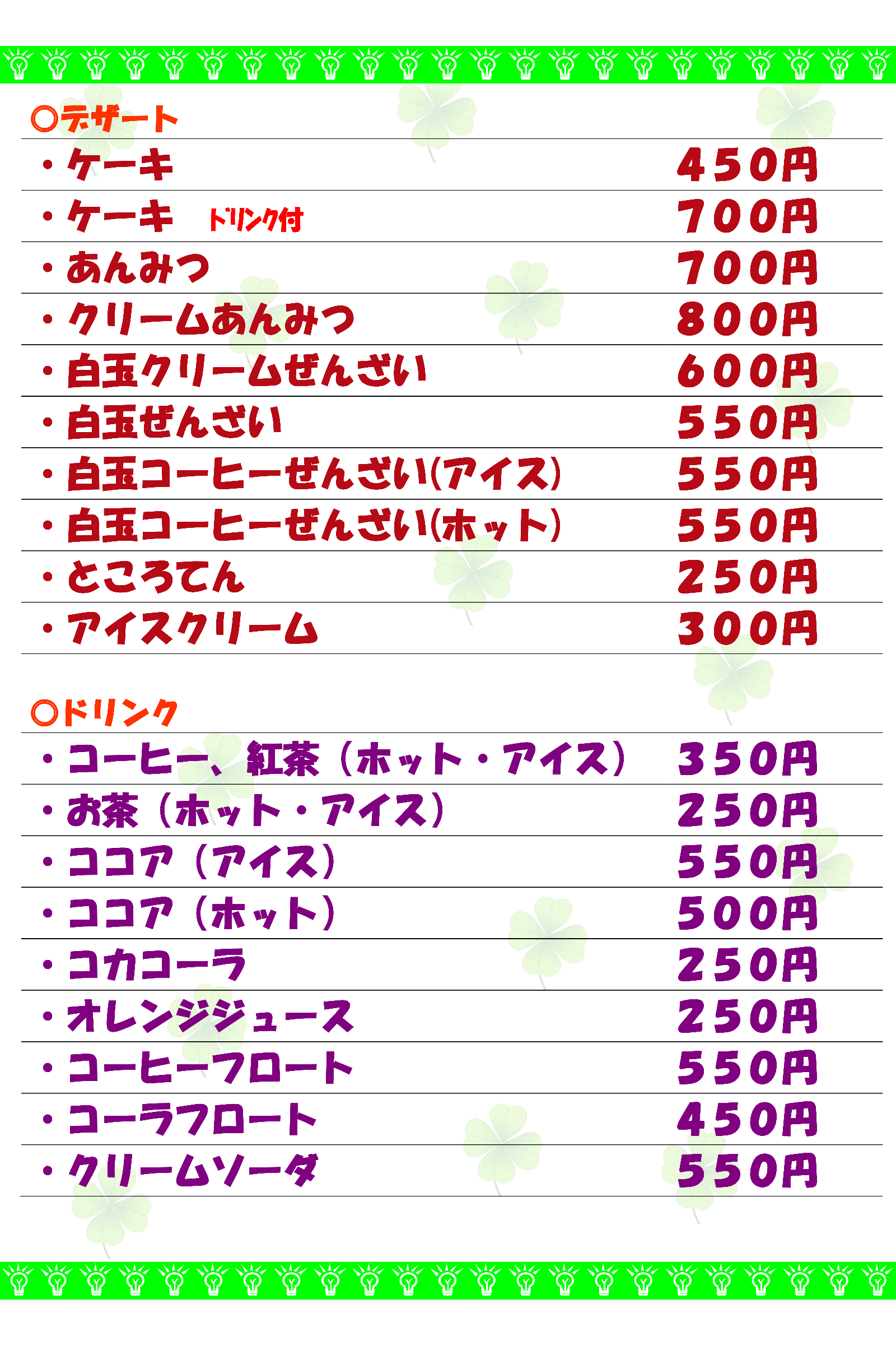 デザートメニュー ケーキ450円 あんみつ700円 クリームあんみつ800円 白玉クリームぜんざい600円 白玉ぜんざい550円 白玉コーヒーぜんざい550円 ところてん250円 アイスクリーム300円 ドリンク コーヒー、紅茶350円 お茶250円 ココア(アイス)550円 ココア(ホット)500円 コカコーラ250円 オレンジジュース250円 コーヒーフロート550円 コーラフロート450円 クリームソーダ550円